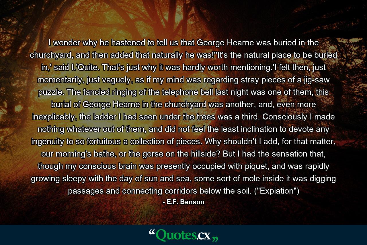 I wonder why he hastened to tell us that George Hearne was buried in the churchyard, and then added that naturally he was!''It's the natural place to be buried in,' said I.'Quite. That's just why it was hardly worth mentioning.'I felt then, just momentarily, just vaguely, as if my mind was regarding stray pieces of a jig-saw puzzle. The fancied ringing of the telephone bell last night was one of them, this burial of George Hearne in the churchyard was another, and, even more inexplicably, the ladder I had seen under the trees was a third. Consciously I made nothing whatever out of them, and did not feel the least inclination to devote any ingenuity to so fortuitous a collection of pieces. Why shouldn't I add, for that matter, our morning's bathe, or the gorse on the hillside? But I had the sensation that, though my conscious brain was presently occupied with piquet, and was rapidly growing sleepy with the day of sun and sea, some sort of mole inside it was digging passages and connecting corridors below the soil. (