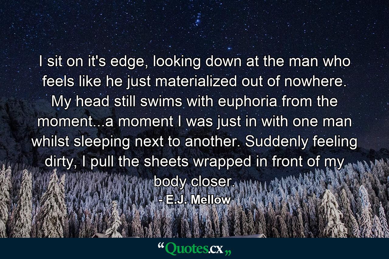 I sit on it's edge, looking down at the man who feels like he just materialized out of nowhere. My head still swims with euphoria from the moment...a moment I was just in with one man whilst sleeping next to another. Suddenly feeling dirty, I pull the sheets wrapped in front of my body closer. - Quote by E.J. Mellow