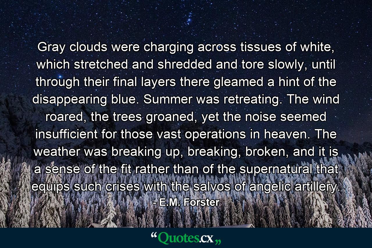 Gray clouds were charging across tissues of white, which stretched and shredded and tore slowly, until through their final layers there gleamed a hint of the disappearing blue. Summer was retreating. The wind roared, the trees groaned, yet the noise seemed insufficient for those vast operations in heaven. The weather was breaking up, breaking, broken, and it is a sense of the fit rather than of the supernatural that equips such crises with the salvos of angelic artillery. - Quote by E.M. Forster