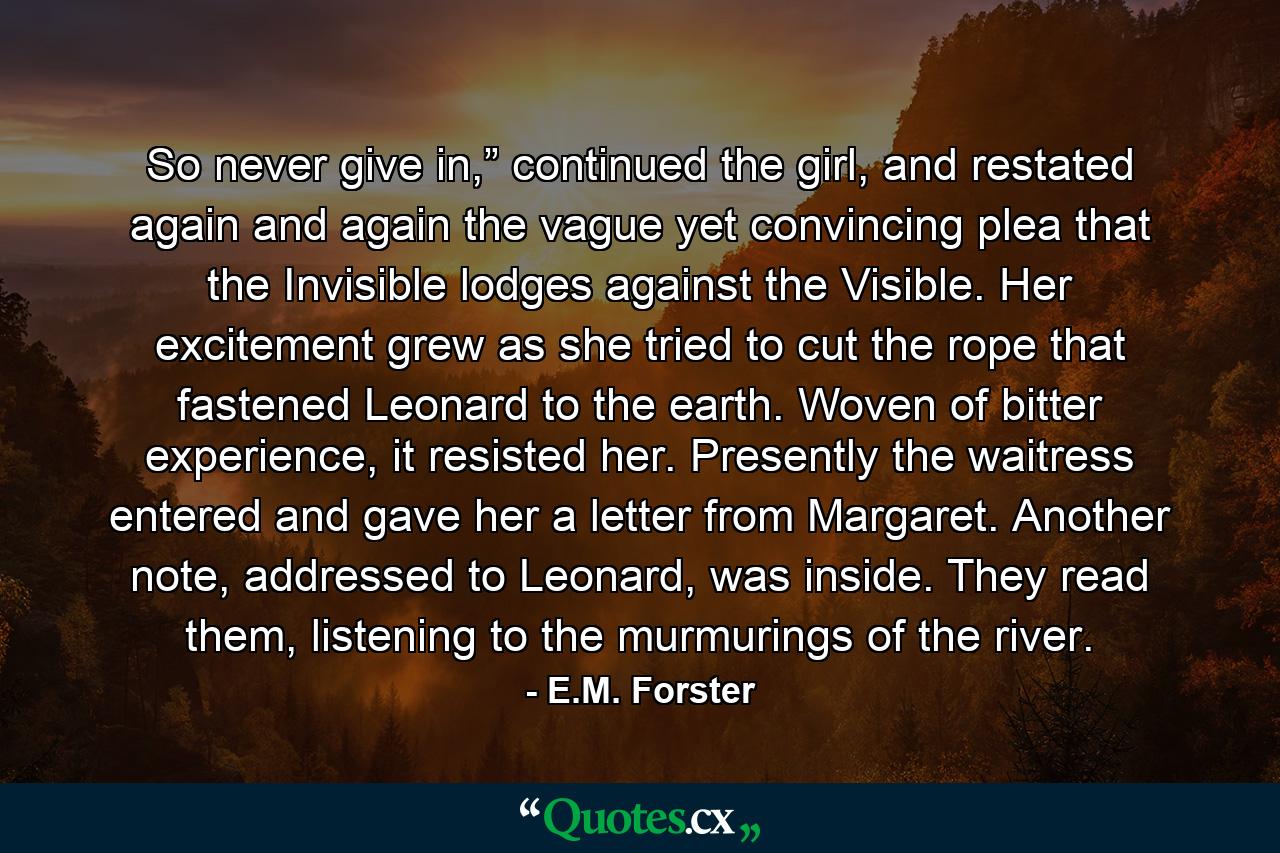 So never give in,” continued the girl, and restated again and again the vague yet convincing plea that the Invisible lodges against the Visible. Her excitement grew as she tried to cut the rope that fastened Leonard to the earth. Woven of bitter experience, it resisted her. Presently the waitress entered and gave her a letter from Margaret. Another note, addressed to Leonard, was inside. They read them, listening to the murmurings of the river. - Quote by E.M. Forster