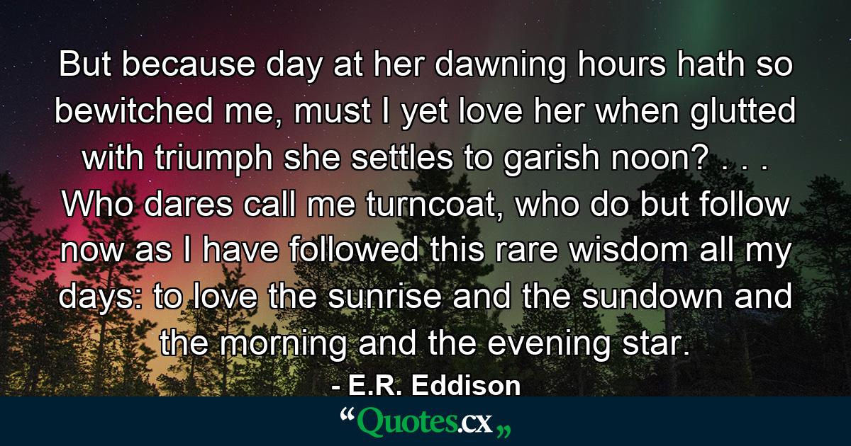 But because day at her dawning hours hath so bewitched me, must I yet love her when glutted with triumph she settles to garish noon? . . . Who dares call me turncoat, who do but follow now as I have followed this rare wisdom all my days: to love the sunrise and the sundown and the morning and the evening star. - Quote by E.R. Eddison