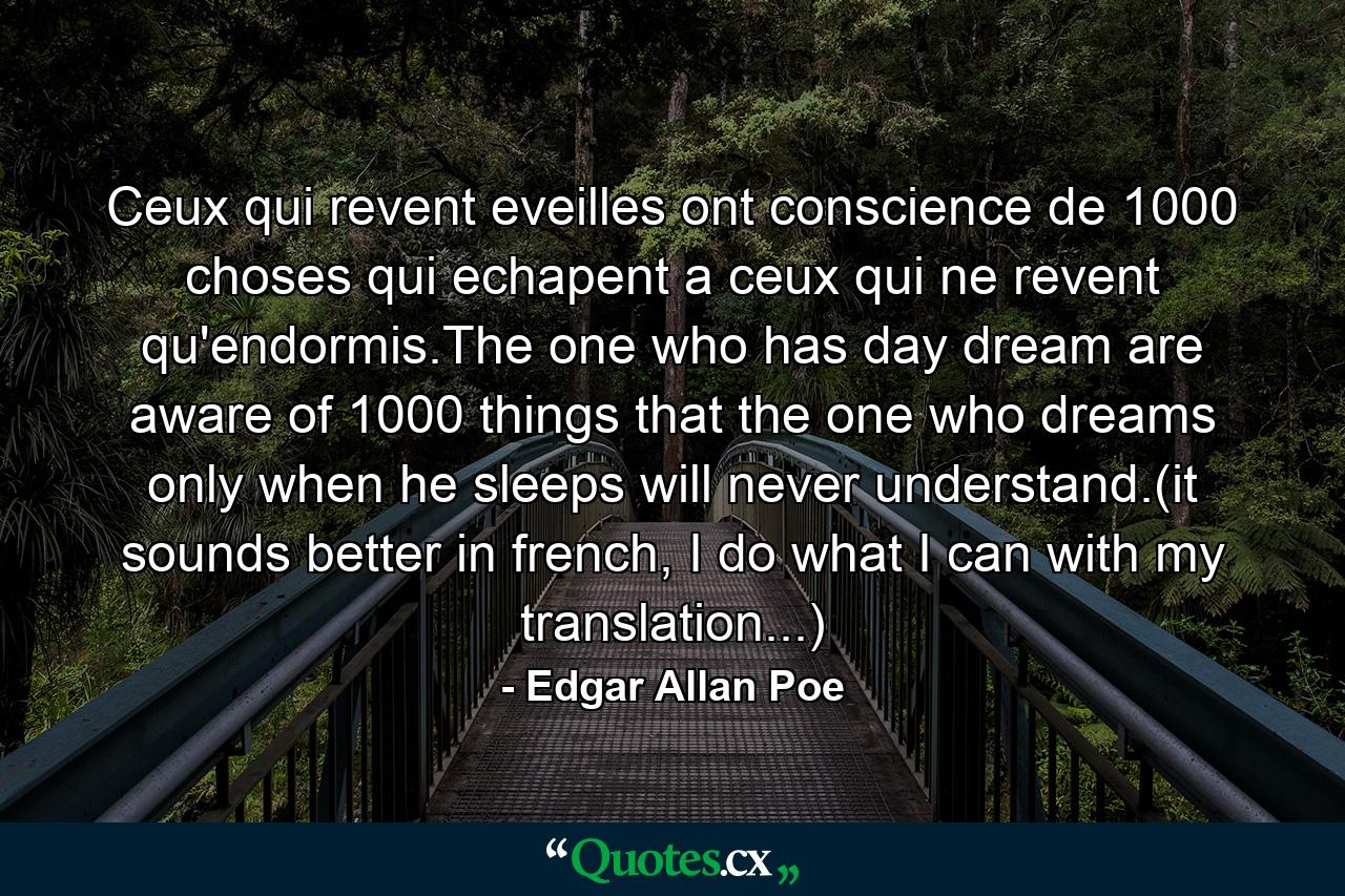 Ceux qui revent eveilles ont conscience de 1000 choses qui echapent a ceux qui ne revent qu'endormis.The one who has day dream are aware of 1000 things that the one who dreams only when he sleeps will never understand.(it sounds better in french, I do what I can with my translation...) - Quote by Edgar Allan Poe