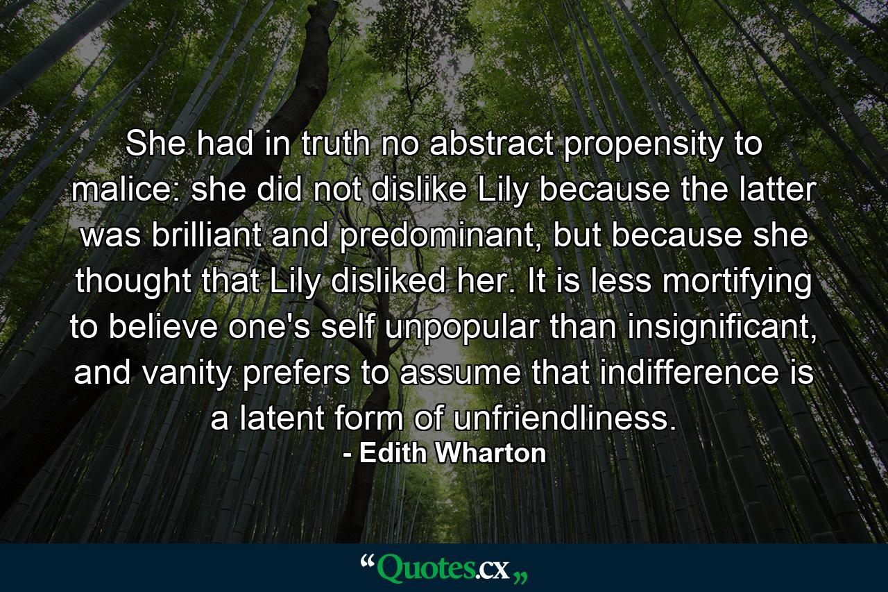 She had in truth no abstract propensity to malice: she did not dislike Lily because the latter was brilliant and predominant, but because she thought that Lily disliked her. It is less mortifying to believe one's self unpopular than insignificant, and vanity prefers to assume that indifference is a latent form of unfriendliness. - Quote by Edith Wharton