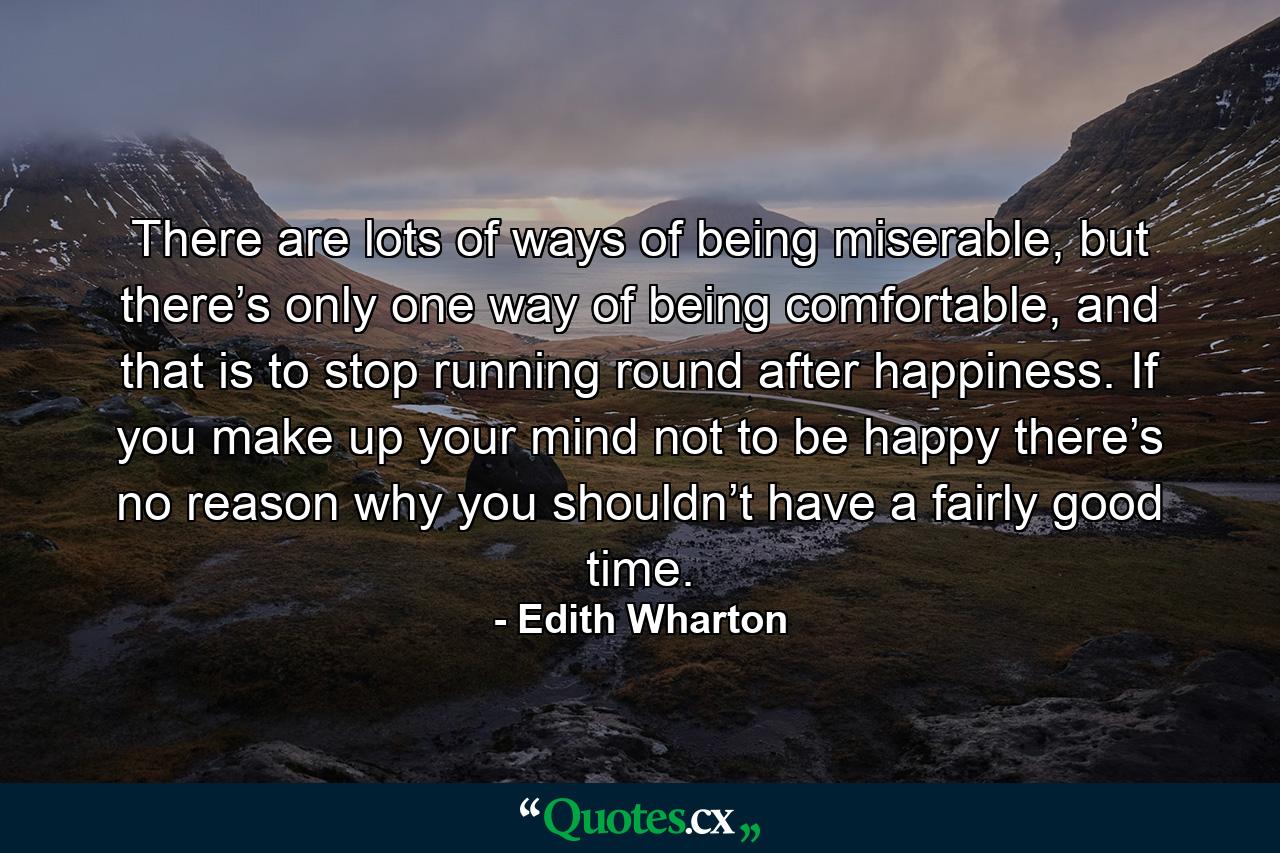 There are lots of ways of being miserable, but there’s only one way of being comfortable, and that is to stop running round after happiness. If you make up your mind not to be happy there’s no reason why you shouldn’t have a fairly good time. - Quote by Edith Wharton