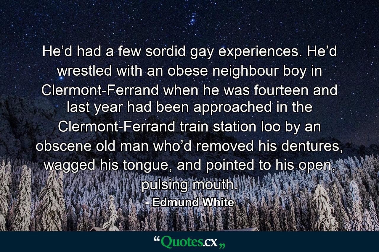 He’d had a few sordid gay experiences. He’d wrestled with an obese neighbour boy in Clermont-Ferrand when he was fourteen and last year had been approached in the Clermont-Ferrand train station loo by an obscene old man who’d removed his dentures, wagged his tongue, and pointed to his open, pulsing mouth. - Quote by Edmund White