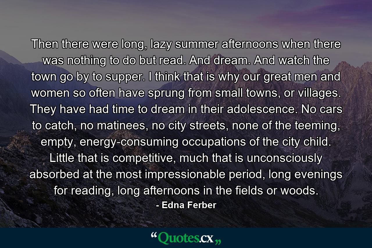 Then there were long, lazy summer afternoons when there was nothing to do but read. And dream. And watch the town go by to supper. I think that is why our great men and women so often have sprung from small towns, or villages. They have had time to dream in their adolescence. No cars to catch, no matinees, no city streets, none of the teeming, empty, energy-consuming occupations of the city child. Little that is competitive, much that is unconsciously absorbed at the most impressionable period, long evenings for reading, long afternoons in the fields or woods. - Quote by Edna Ferber