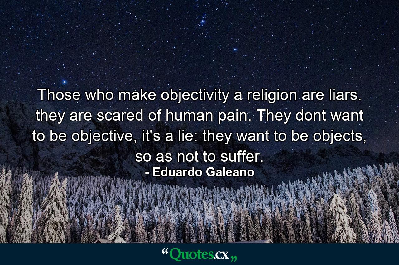 Those who make objectivity a religion are liars. they are scared of human pain. They dont want to be objective, it's a lie: they want to be objects, so as not to suffer. - Quote by Eduardo Galeano