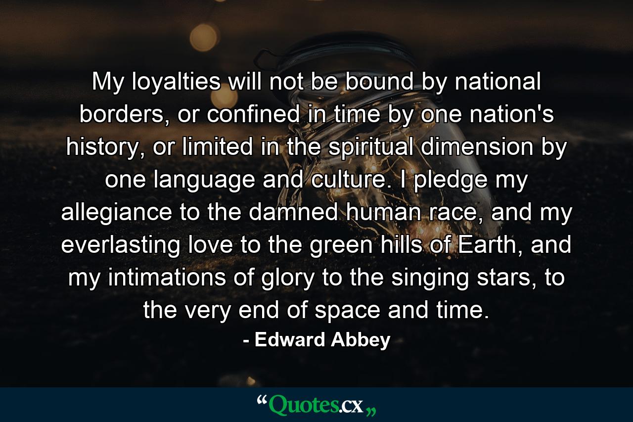 My loyalties will not be bound by national borders, or confined in time by one nation's history, or limited in the spiritual dimension by one language and culture. I pledge my allegiance to the damned human race, and my everlasting love to the green hills of Earth, and my intimations of glory to the singing stars, to the very end of space and time. - Quote by Edward Abbey