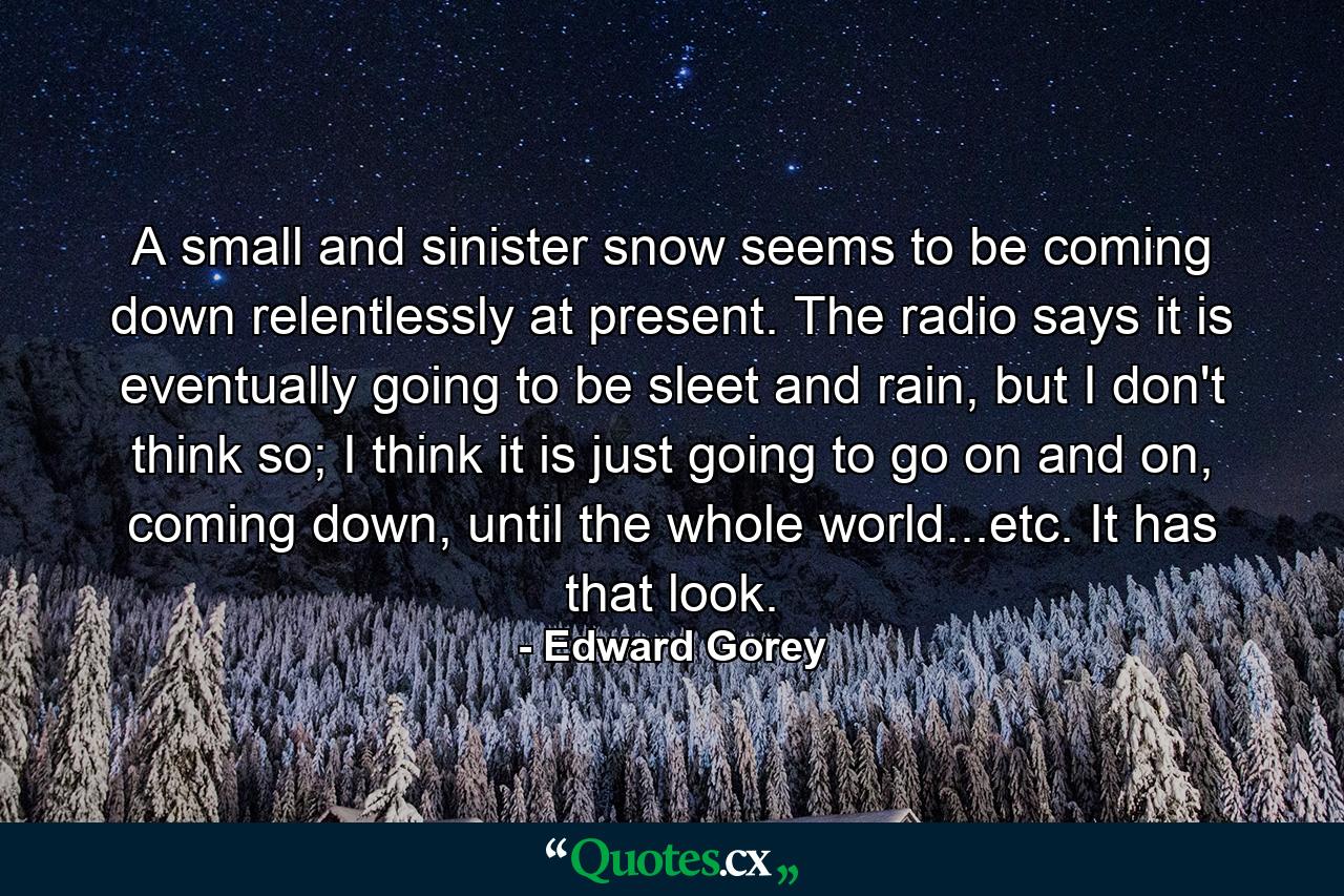 A small and sinister snow seems to be coming down relentlessly at present. The radio says it is eventually going to be sleet and rain, but I don't think so; I think it is just going to go on and on, coming down, until the whole world...etc. It has that look. - Quote by Edward Gorey