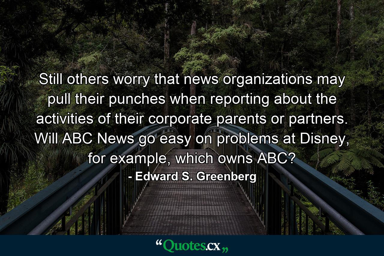 Still others worry that news organizations may pull their punches when reporting about the activities of their corporate parents or partners. Will ABC News go easy on problems at Disney, for example, which owns ABC? - Quote by Edward S. Greenberg