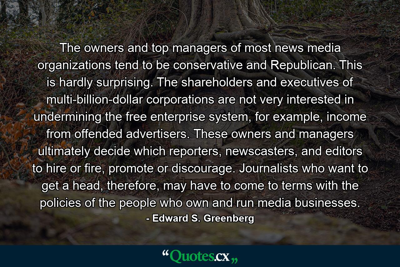 The owners and top managers of most news media organizations tend to be conservative and Republican. This is hardly surprising. The shareholders and executives of multi-billion-dollar corporations are not very interested in undermining the free enterprise system, for example, income from offended advertisers. These owners and managers ultimately decide which reporters, newscasters, and editors to hire or fire, promote or discourage. Journalists who want to get a head, therefore, may have to come to terms with the policies of the people who own and run media businesses. - Quote by Edward S. Greenberg