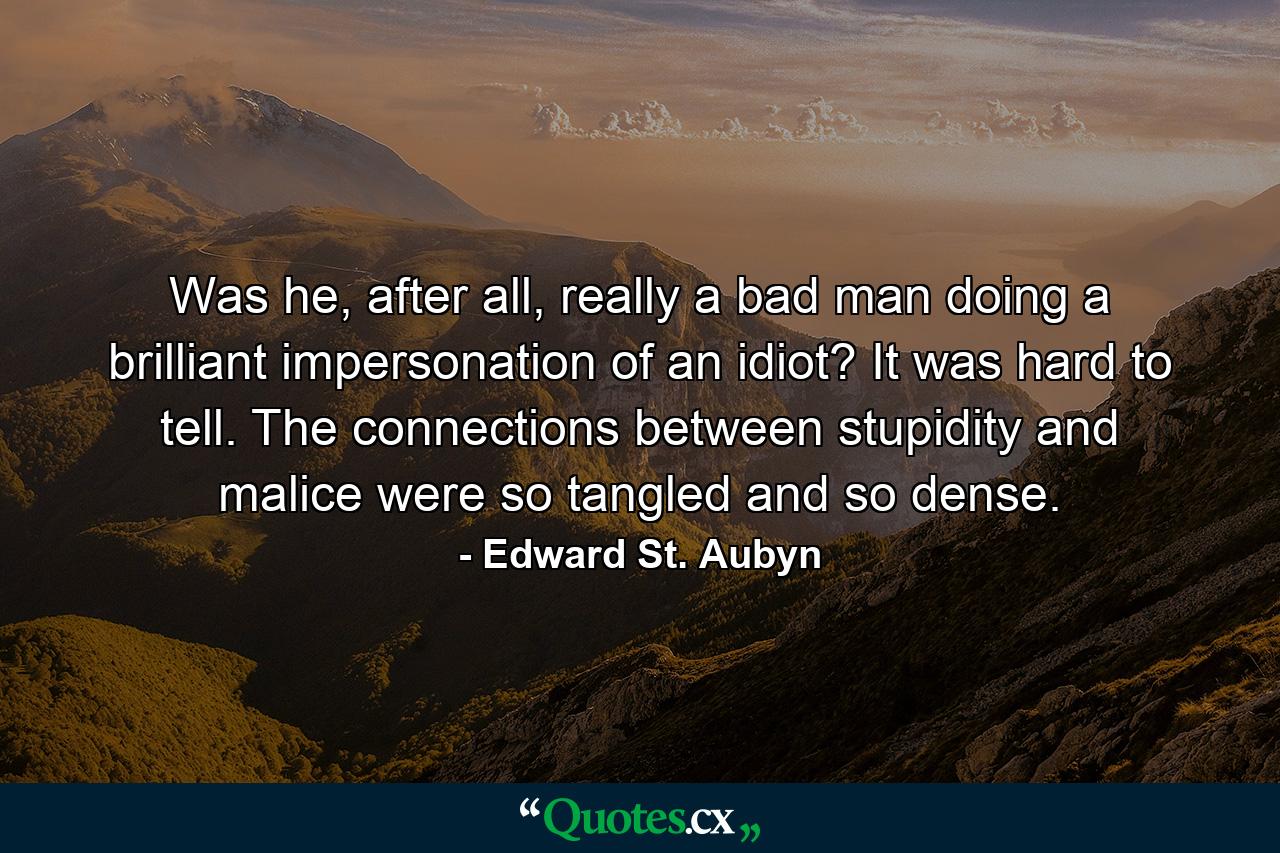 Was he, after all, really a bad man doing a brilliant impersonation of an idiot? It was hard to tell. The connections between stupidity and malice were so tangled and so dense. - Quote by Edward St. Aubyn