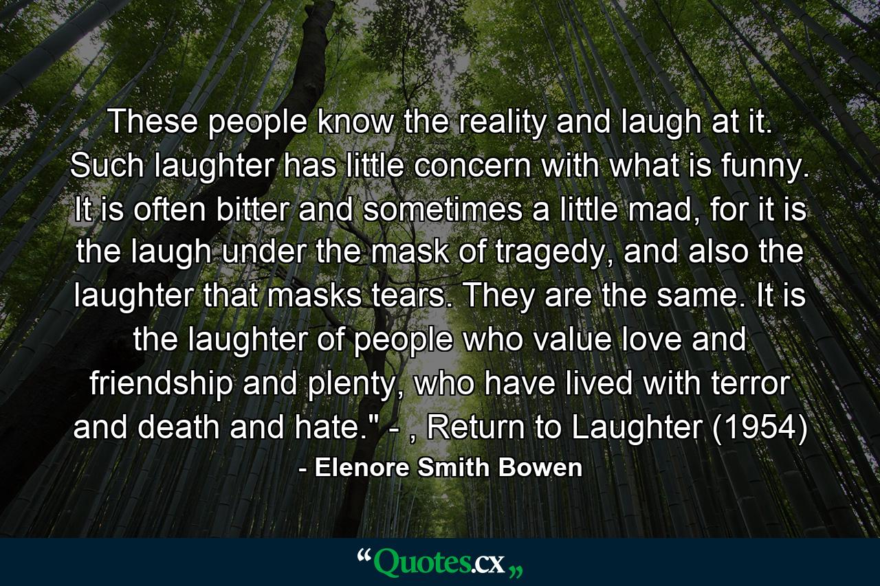 These people know the reality and laugh at it. Such laughter has little concern with what is funny. It is often bitter and sometimes a little mad, for it is the laugh under the mask of tragedy, and also the laughter that masks tears. They are the same. It is the laughter of people who value love and friendship and plenty, who have lived with terror and death and hate.