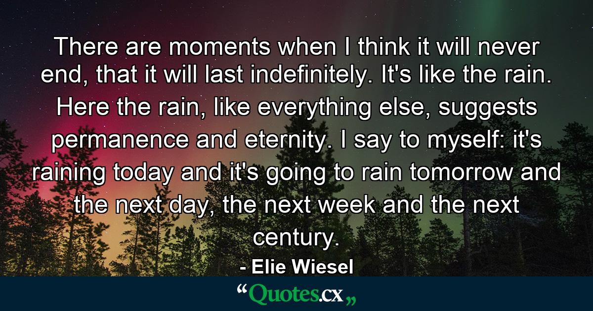 There are moments when I think it will never end, that it will last indefinitely. It's like the rain. Here the rain, like everything else, suggests permanence and eternity. I say to myself: it's raining today and it's going to rain tomorrow and the next day, the next week and the next century. - Quote by Elie Wiesel