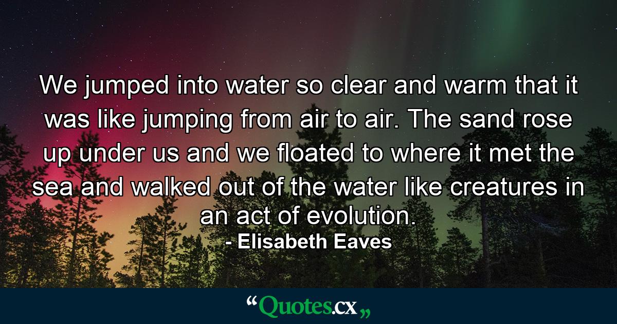 We jumped into water so clear and warm that it was like jumping from air to air. The sand rose up under us and we floated to where it met the sea and walked out of the water like creatures in an act of evolution. - Quote by Elisabeth Eaves