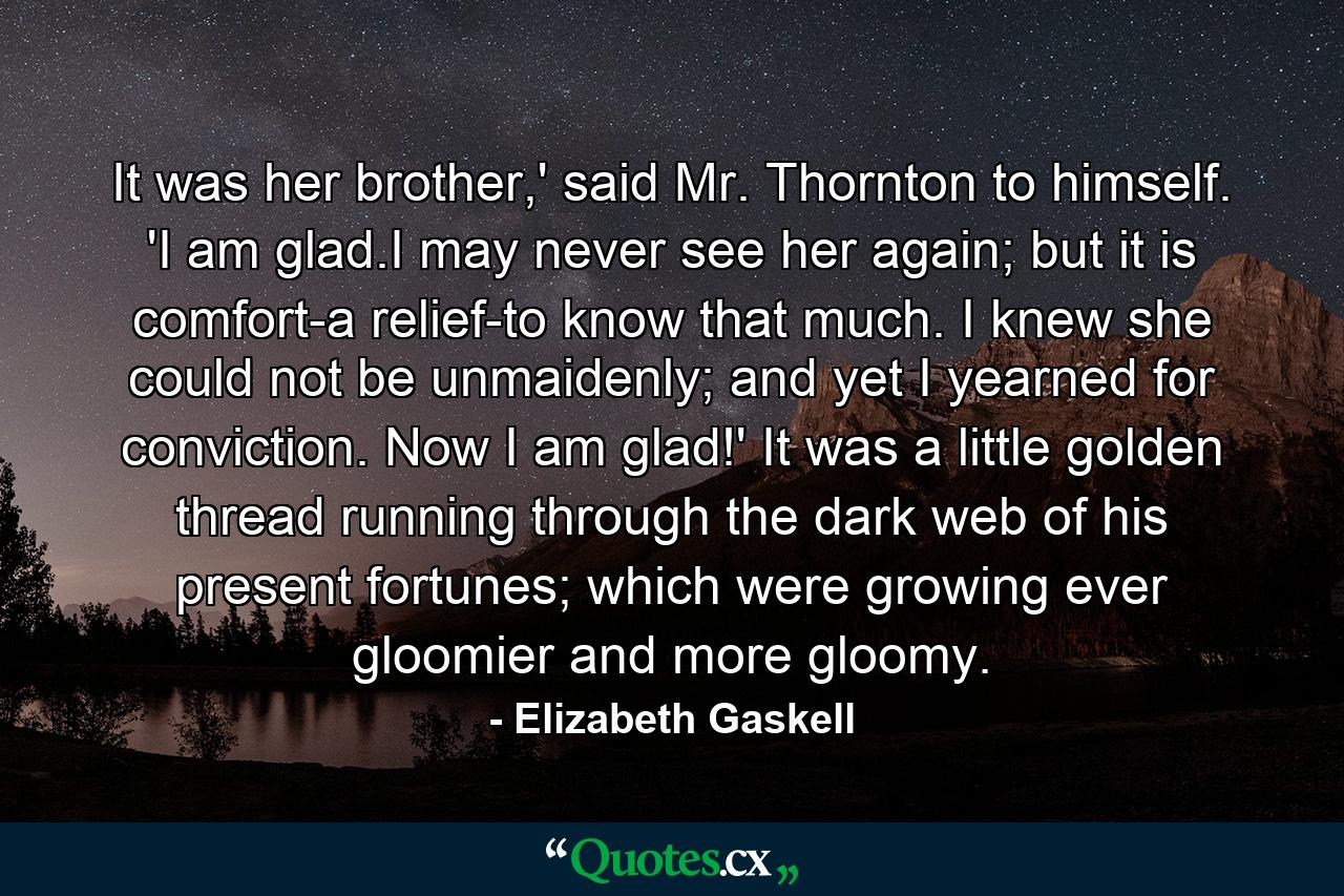 It was her brother,' said Mr. Thornton to himself. 'I am glad.I may never see her again; but it is comfort-a relief-to know that much. I knew she could not be unmaidenly; and yet I yearned for conviction. Now I am glad!' It was a little golden thread running through the dark web of his present fortunes; which were growing ever gloomier and more gloomy. - Quote by Elizabeth Gaskell