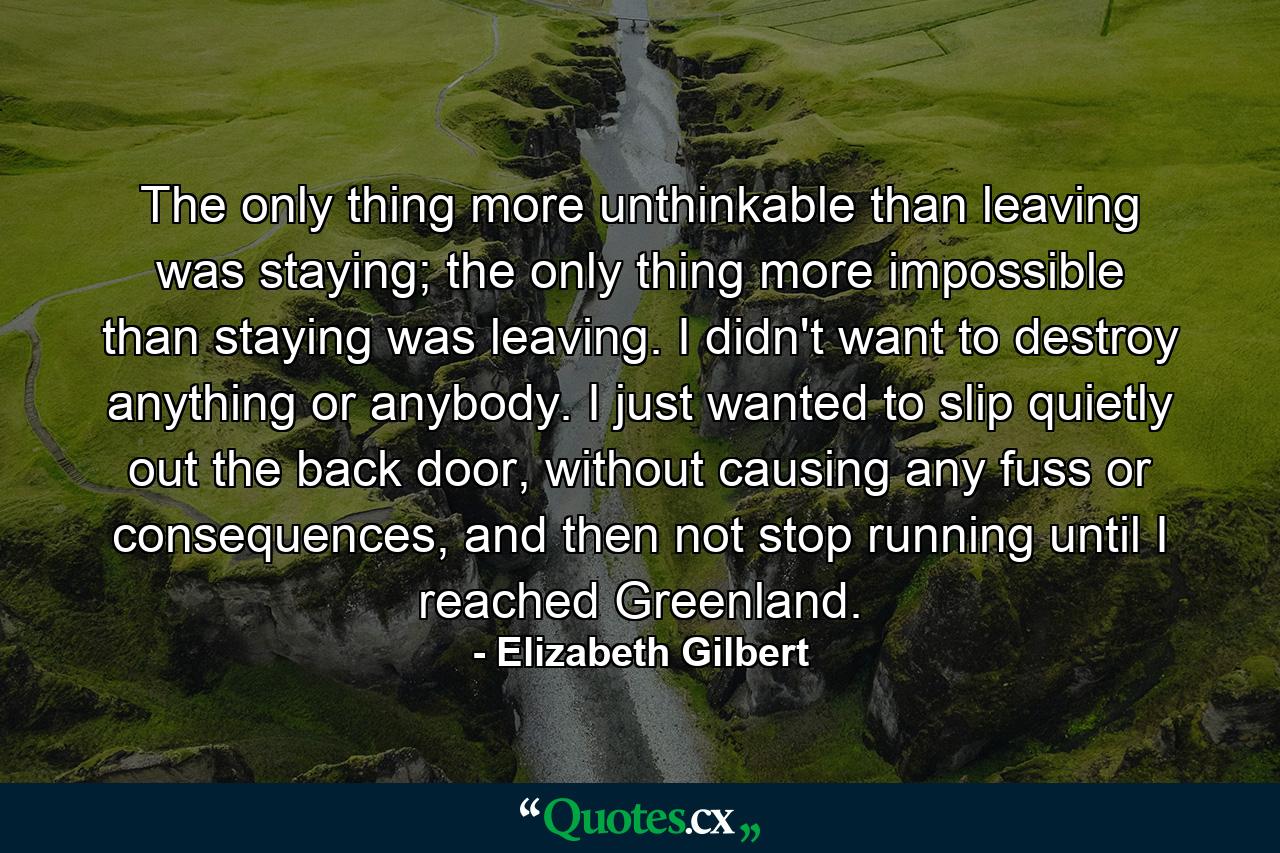 The only thing more unthinkable than leaving was staying; the only thing more impossible than staying was leaving. I didn't want to destroy anything or anybody. I just wanted to slip quietly out the back door, without causing any fuss or consequences, and then not stop running until I reached Greenland. - Quote by Elizabeth Gilbert