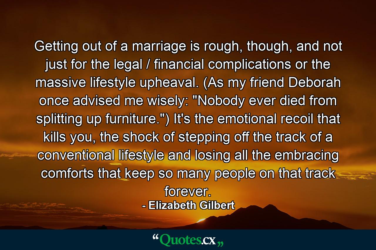 Getting out of a marriage is rough, though, and not just for the legal / financial complications or the massive lifestyle upheaval. (As my friend Deborah once advised me wisely: 