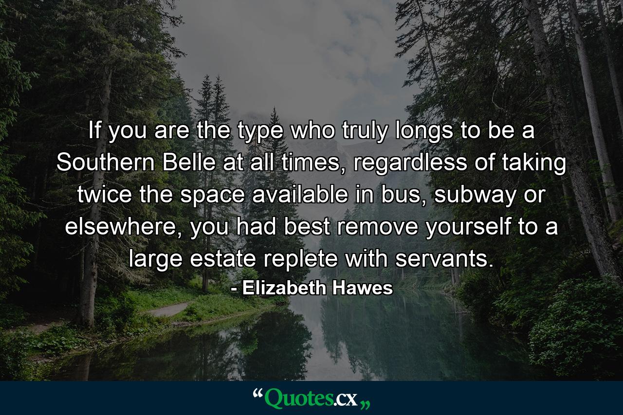 If you are the type who truly longs to be a Southern Belle at all times, regardless of taking twice the space available in bus, subway or elsewhere, you had best remove yourself to a large estate replete with servants. - Quote by Elizabeth Hawes