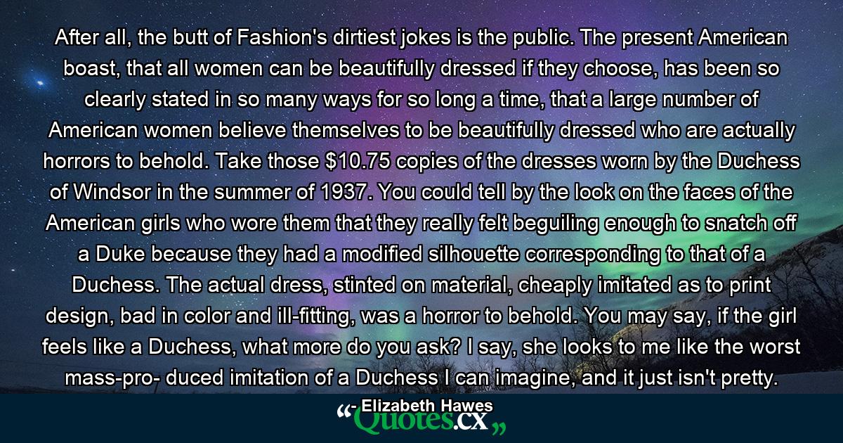 After all, the butt of Fashion's dirtiest jokes is the public. The present American boast, that all women can be beautifully dressed if they choose, has been so clearly stated in so many ways for so long a time, that a large number of American women believe themselves to be beautifully dressed who are actually horrors to behold. Take those $10.75 copies of the dresses worn by the Duchess of Windsor in the summer of 1937. You could tell by the look on the faces of the American girls who wore them that they really felt beguiling enough to snatch off a Duke because they had a modified silhouette corresponding to that of a Duchess. The actual dress, stinted on material, cheaply imitated as to print design, bad in color and ill-fitting, was a horror to behold. You may say, if the girl feels like a Duchess, what more do you ask? I say, she looks to me like the worst mass-pro- duced imitation of a Duchess I can imagine, and it just isn't pretty. - Quote by Elizabeth Hawes