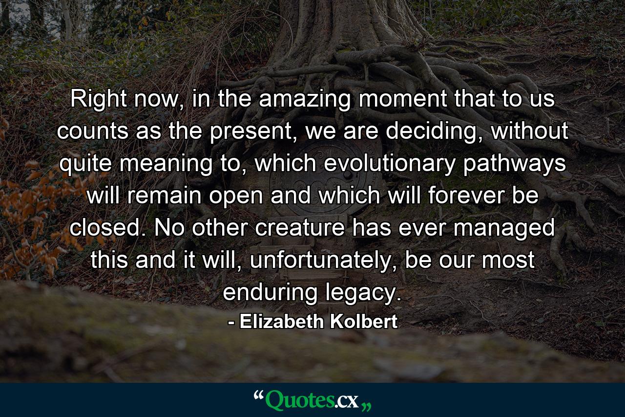 Right now, in the amazing moment that to us counts as the present, we are deciding, without quite meaning to, which evolutionary pathways will remain open and which will forever be closed. No other creature has ever managed this and it will, unfortunately, be our most enduring legacy. - Quote by Elizabeth Kolbert