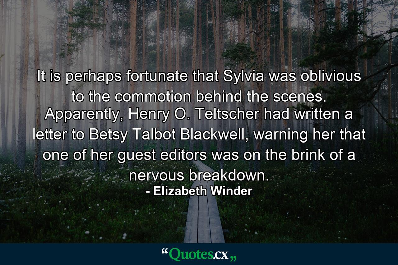 It is perhaps fortunate that Sylvia was oblivious to the commotion behind the scenes. Apparently, Henry O. Teltscher had written a letter to Betsy Talbot Blackwell, warning her that one of her guest editors was on the brink of a nervous breakdown. - Quote by Elizabeth Winder