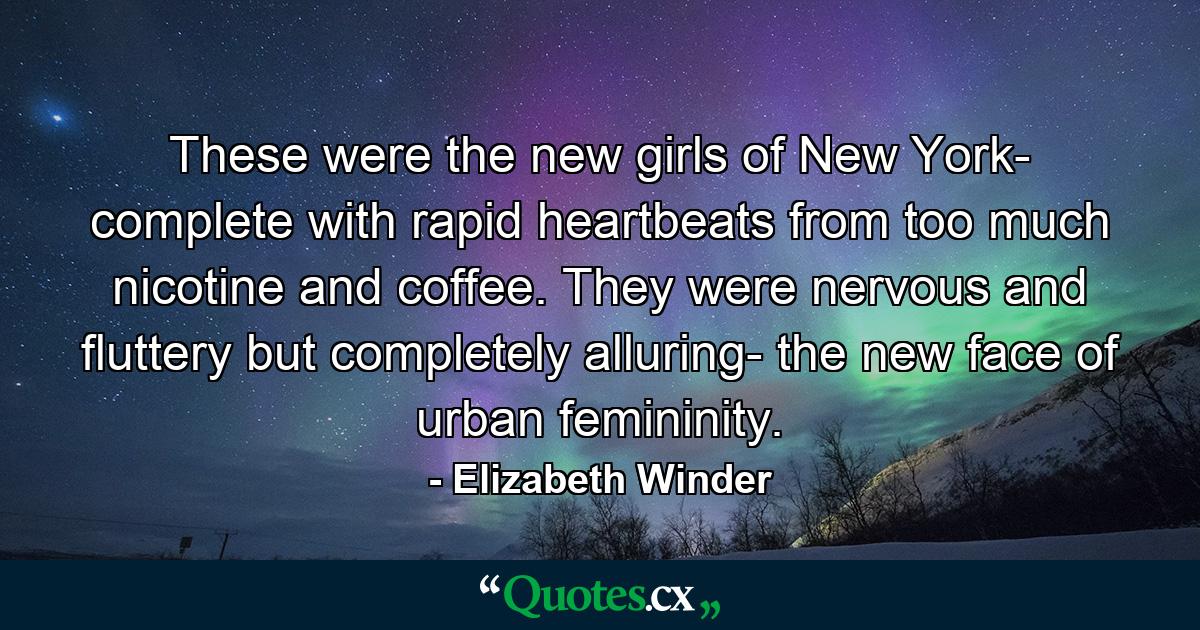 These were the new girls of New York- complete with rapid heartbeats from too much nicotine and coffee. They were nervous and fluttery but completely alluring- the new face of urban femininity. - Quote by Elizabeth Winder