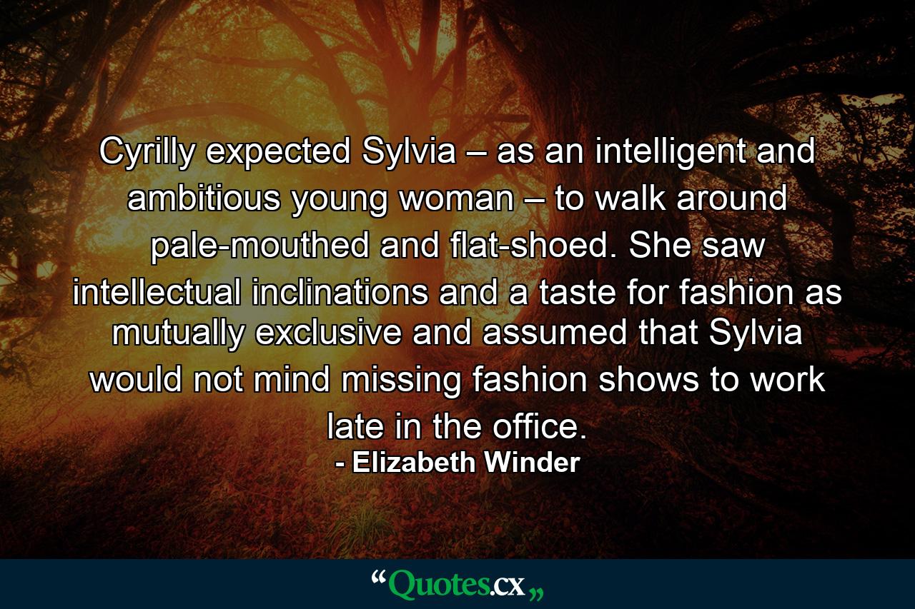 Cyrilly expected Sylvia – as an intelligent and ambitious young woman – to walk around pale-mouthed and flat-shoed. She saw intellectual inclinations and a taste for fashion as mutually exclusive and assumed that Sylvia would not mind missing fashion shows to work late in the office. - Quote by Elizabeth Winder