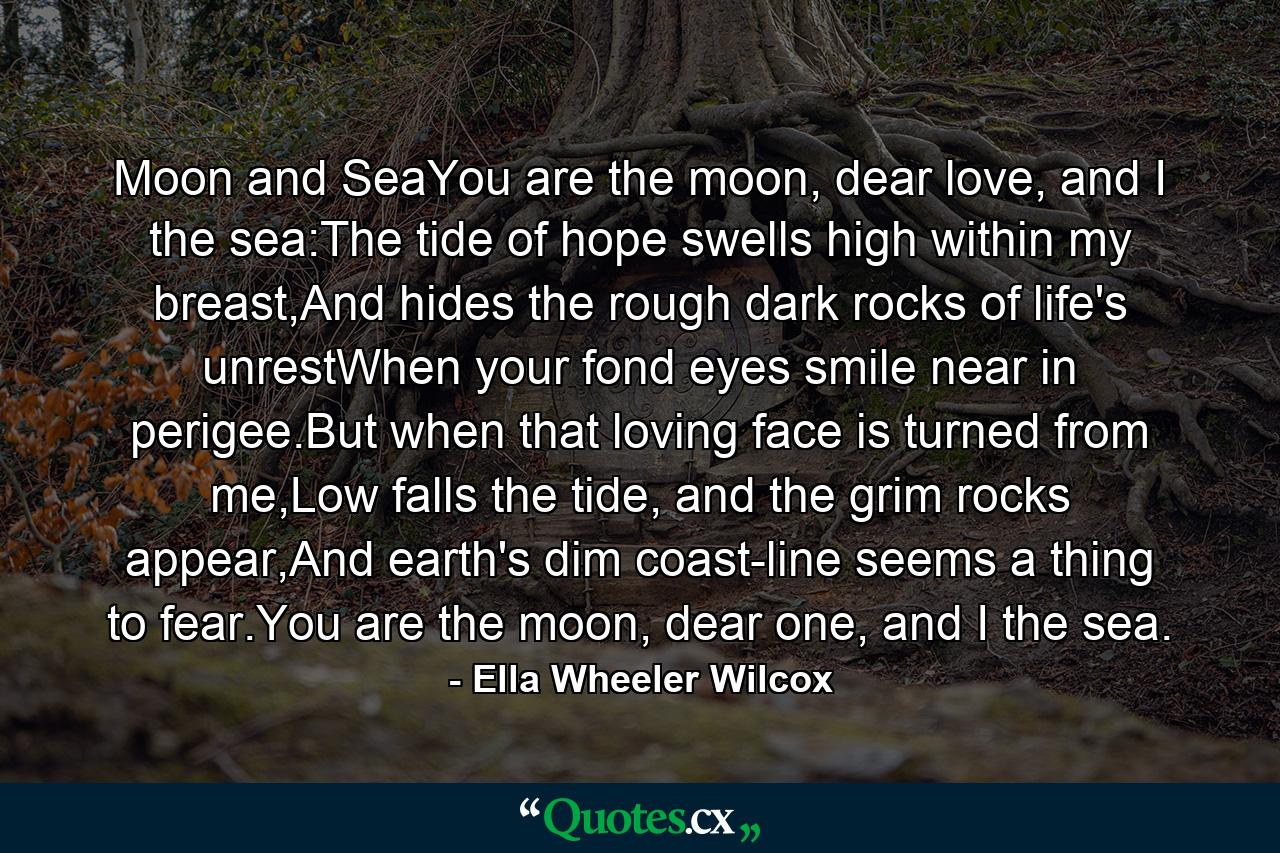 Moon and SeaYou are the moon, dear love, and I the sea:The tide of hope swells high within my breast,And hides the rough dark rocks of life's unrestWhen your fond eyes smile near in perigee.But when that loving face is turned from me,Low falls the tide, and the grim rocks appear,And earth's dim coast-line seems a thing to fear.You are the moon, dear one, and I the sea. - Quote by Ella Wheeler Wilcox