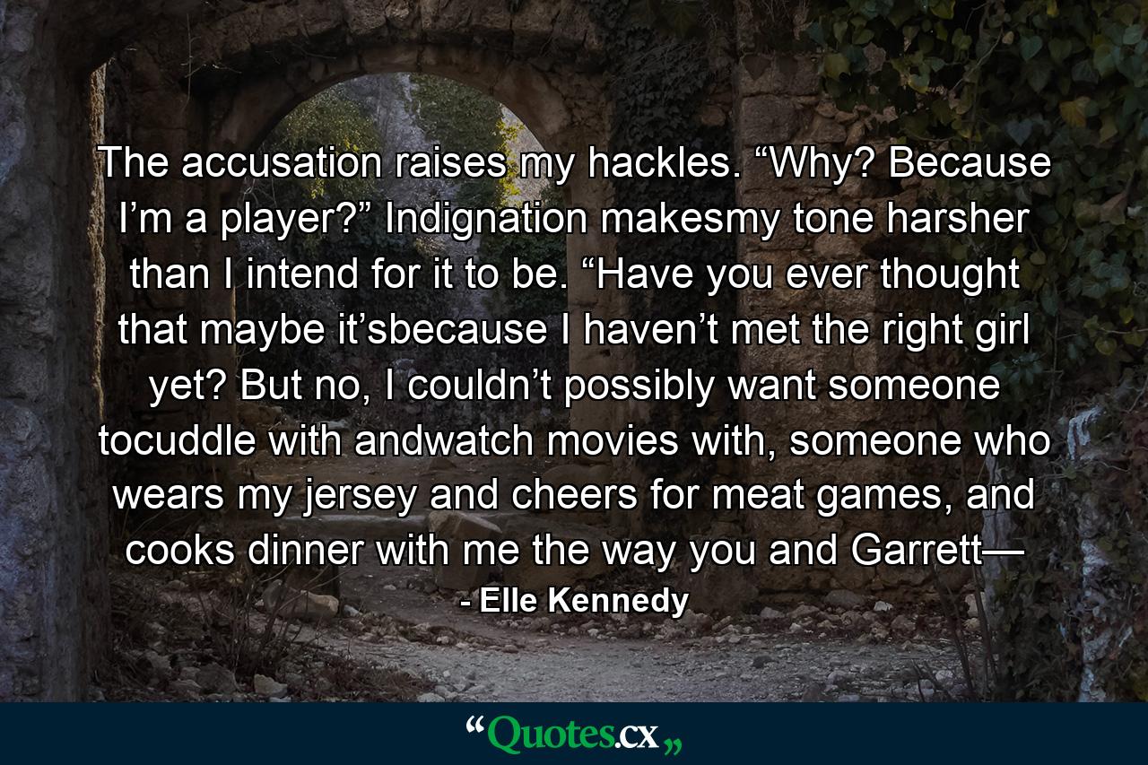 The accusation raises my hackles. “Why? Because I’m a player?” Indignation makesmy tone harsher than I intend for it to be. “Have you ever thought that maybe it’sbecause I haven’t met the right girl yet? But no, I couldn’t possibly want someone tocuddle with andwatch movies with, someone who wears my jersey and cheers for meat games, and cooks dinner with me the way you and Garrett— - Quote by Elle Kennedy