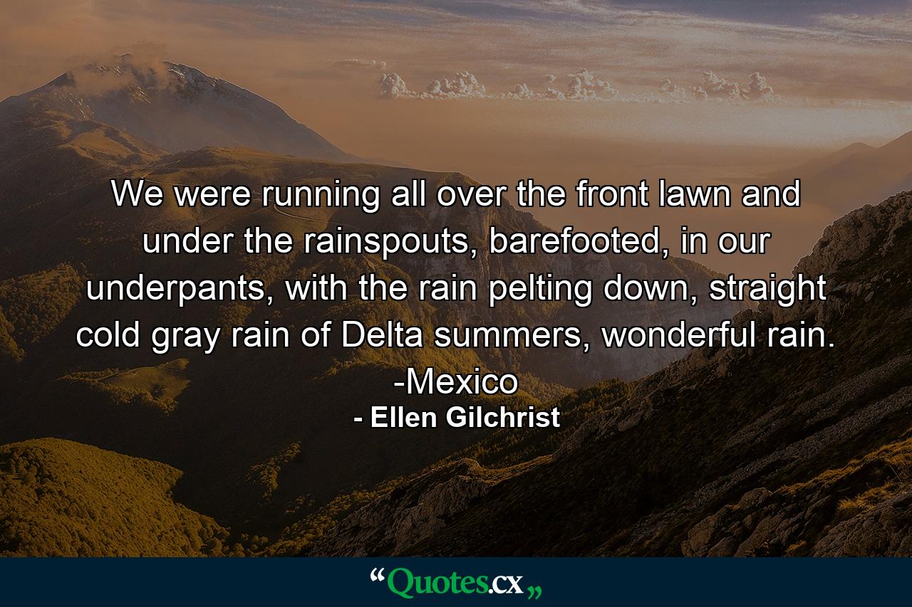 We were running all over the front lawn and under the rainspouts, barefooted, in our underpants, with the rain pelting down, straight cold gray rain of Delta summers, wonderful rain. -Mexico - Quote by Ellen Gilchrist