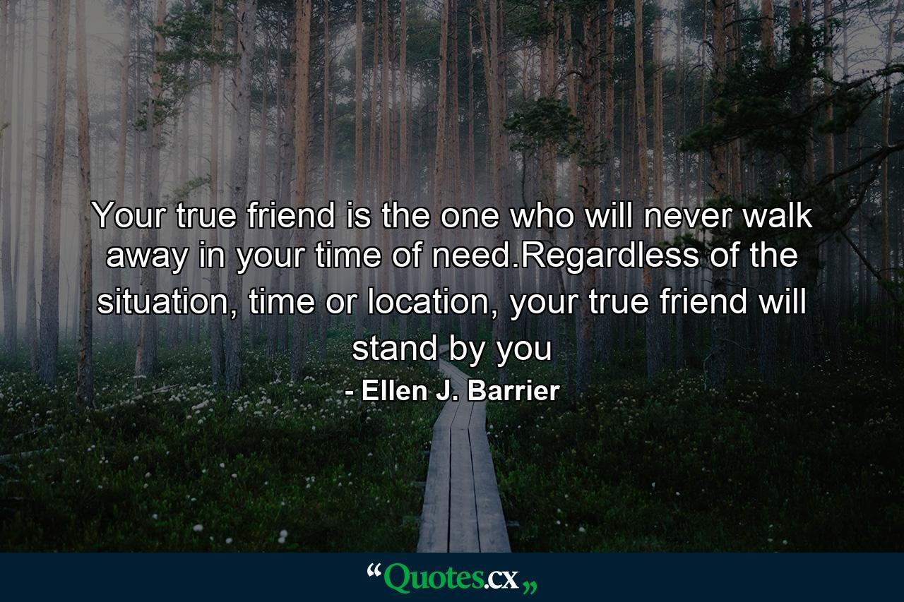 Your true friend is the one who will never walk away in your time of need.Regardless of the situation, time or location, your true friend will stand by you - Quote by Ellen J. Barrier