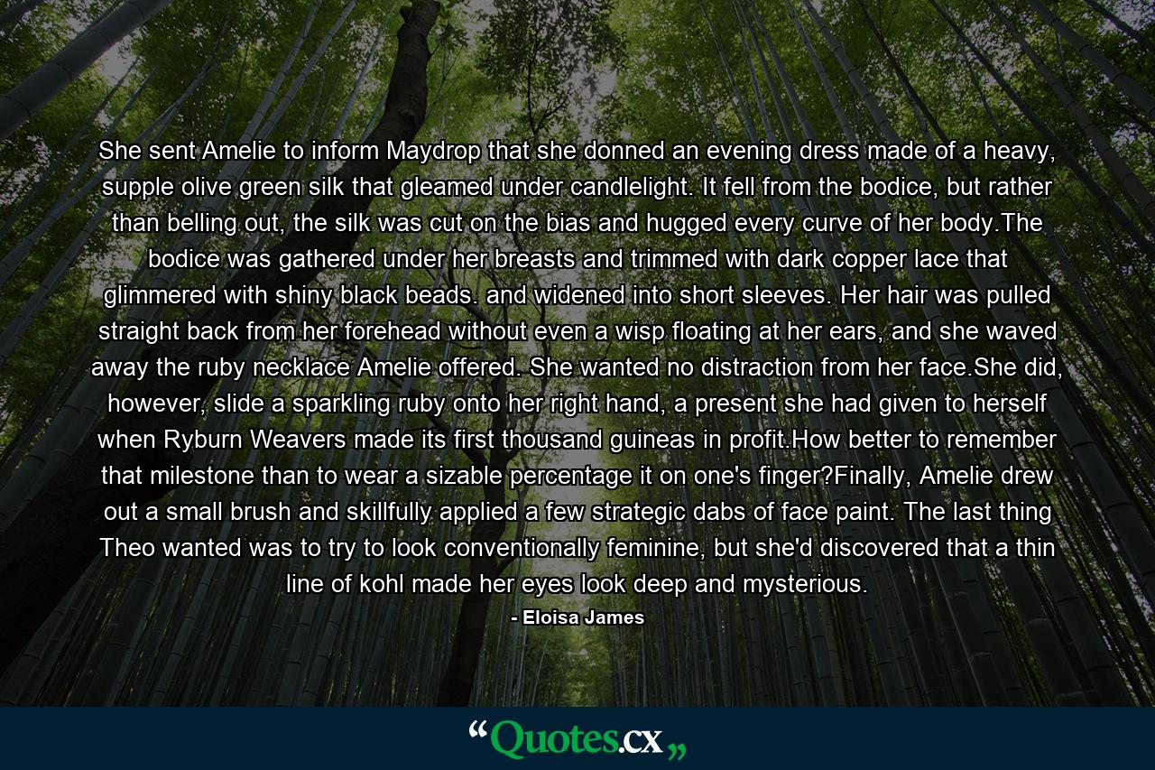 She sent Amelie to inform Maydrop that she donned an evening dress made of a heavy, supple olive green silk that gleamed under candlelight. It fell from the bodice, but rather than belling out, the silk was cut on the bias and hugged every curve of her body.The bodice was gathered under her breasts and trimmed with dark copper lace that glimmered with shiny black beads. and widened into short sleeves. Her hair was pulled straight back from her forehead without even a wisp floating at her ears, and she waved away the ruby necklace Amelie offered. She wanted no distraction from her face.She did, however, slide a sparkling ruby onto her right hand, a present she had given to herself when Ryburn Weavers made its first thousand guineas in profit.How better to remember that milestone than to wear a sizable percentage it on one's finger?Finally, Amelie drew out a small brush and skillfully applied a few strategic dabs of face paint. The last thing Theo wanted was to try to look conventionally feminine, but she'd discovered that a thin line of kohl made her eyes look deep and mysterious. - Quote by Eloisa James