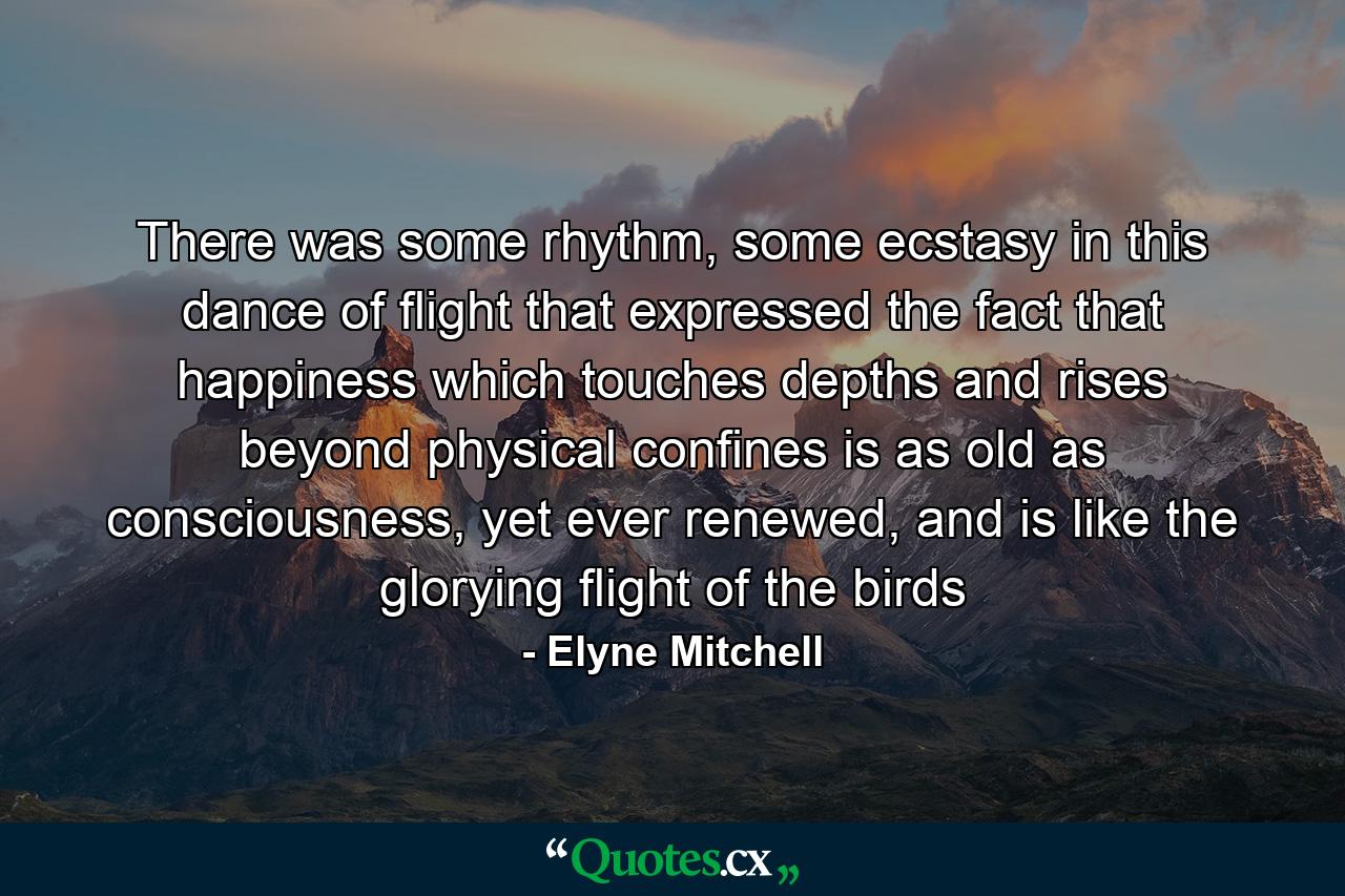 There was some rhythm, some ecstasy in this dance of flight that expressed the fact that happiness which touches depths and rises beyond physical confines is as old as consciousness, yet ever renewed, and is like the glorying flight of the birds - Quote by Elyne Mitchell