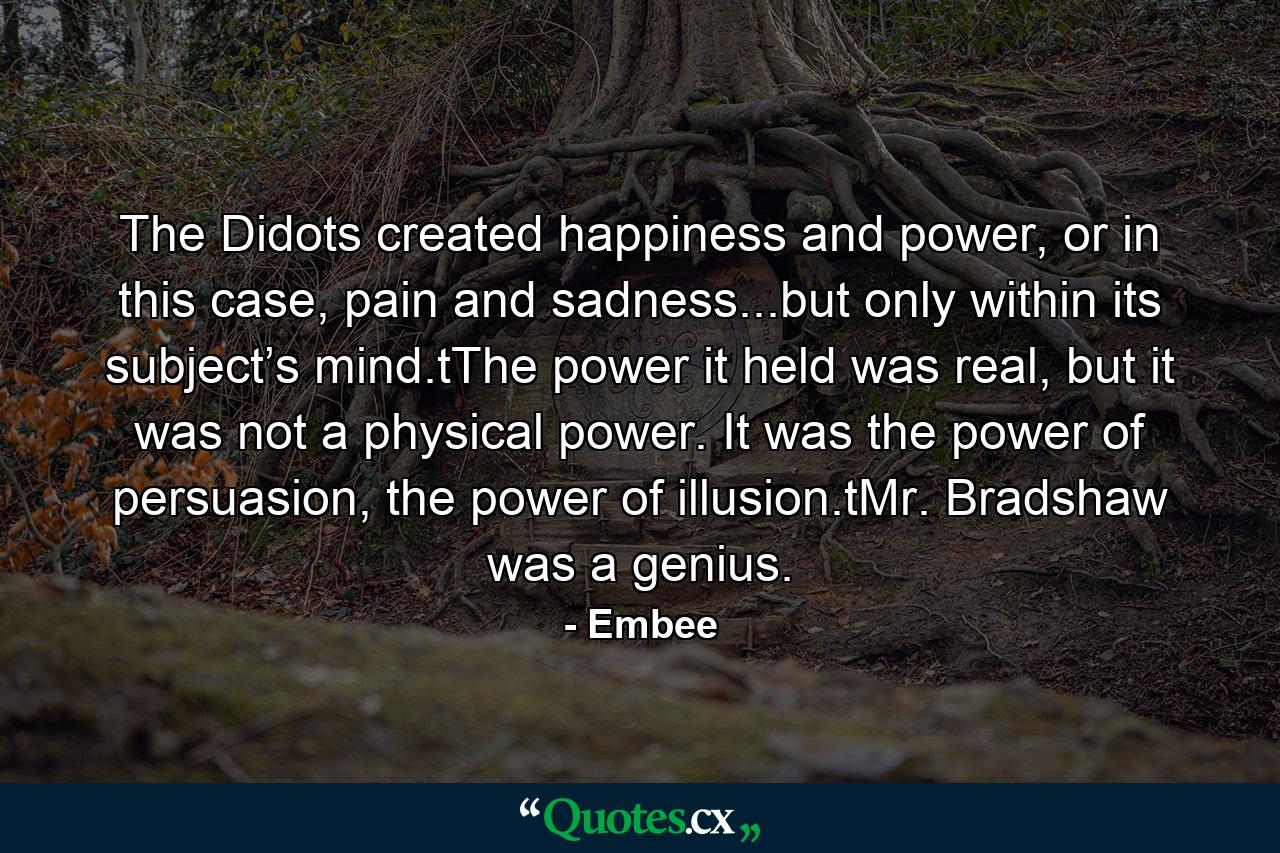 The Didots created happiness and power, or in this case, pain and sadness...but only within its subject’s mind.tThe power it held was real, but it was not a physical power. It was the power of persuasion, the power of illusion.tMr. Bradshaw was a genius. - Quote by Embee