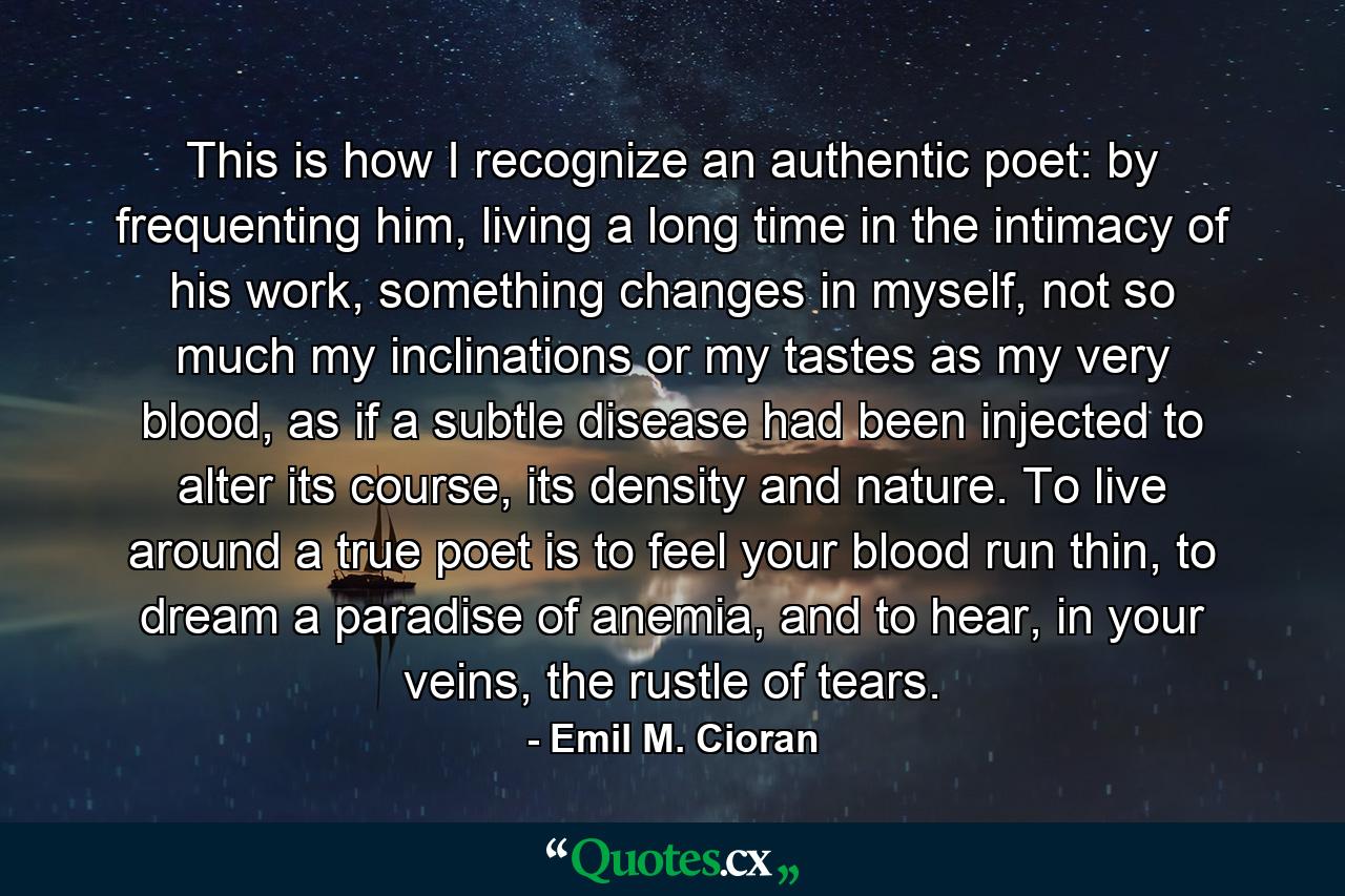 This is how I recognize an authentic poet: by frequenting him, living a long time in the intimacy of his work, something changes in myself, not so much my inclinations or my tastes as my very blood, as if a subtle disease had been injected to alter its course, its density and nature. To live around a true poet is to feel your blood run thin, to dream a paradise of anemia, and to hear, in your veins, the rustle of tears. - Quote by Emil M. Cioran