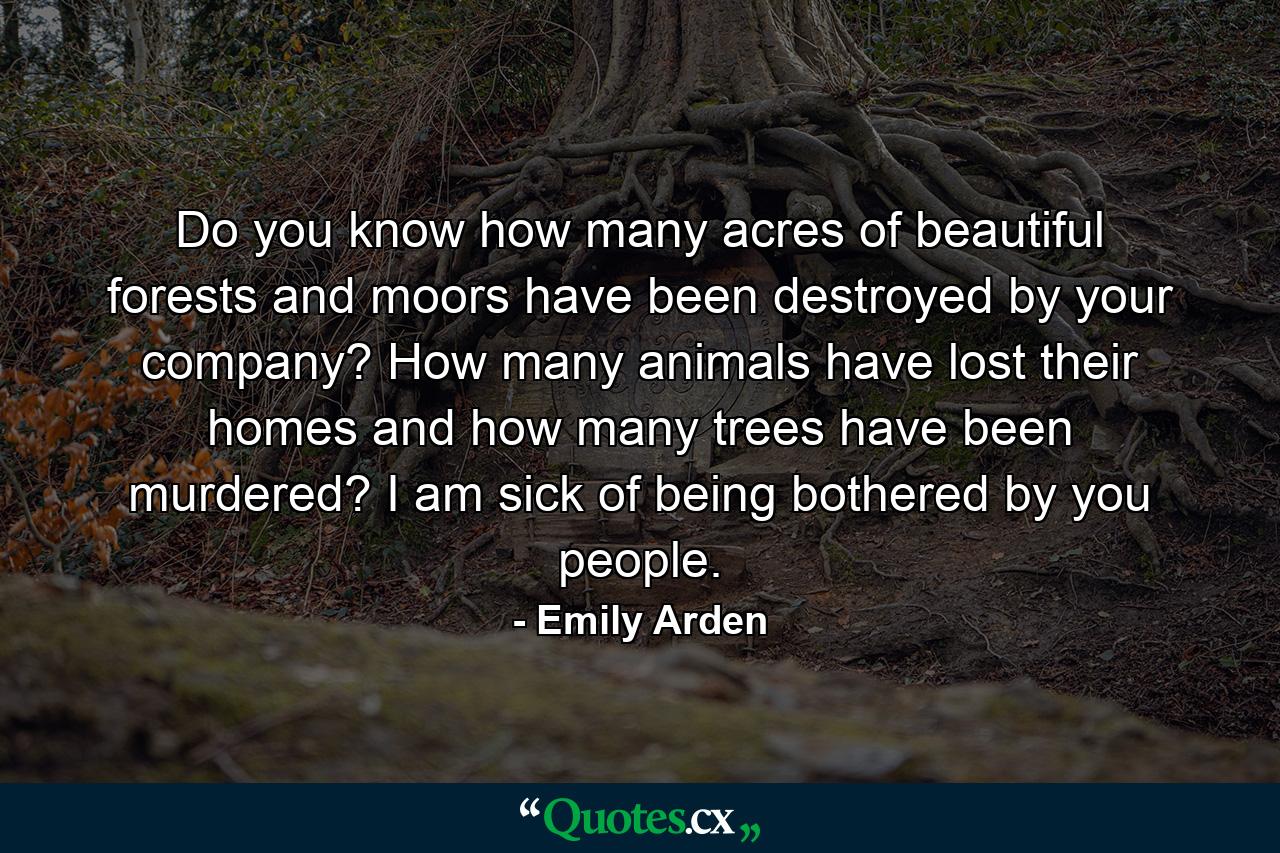 Do you know how many acres of beautiful forests and moors have been destroyed by your company? How many animals have lost their homes and how many trees have been murdered? I am sick of being bothered by you people. - Quote by Emily Arden