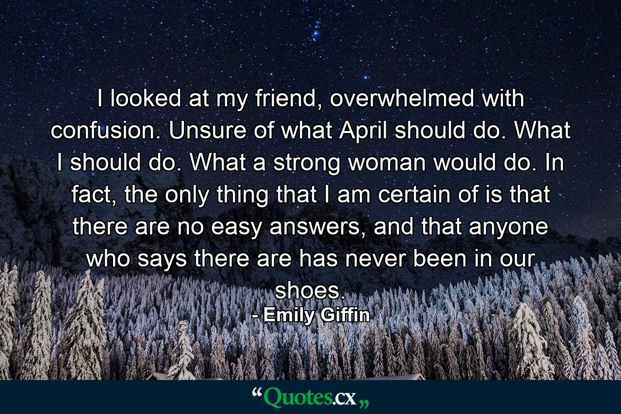 I looked at my friend, overwhelmed with confusion. Unsure of what April should do. What I should do. What a strong woman would do. In fact, the only thing that I am certain of is that there are no easy answers, and that anyone who says there are has never been in our shoes. - Quote by Emily Giffin