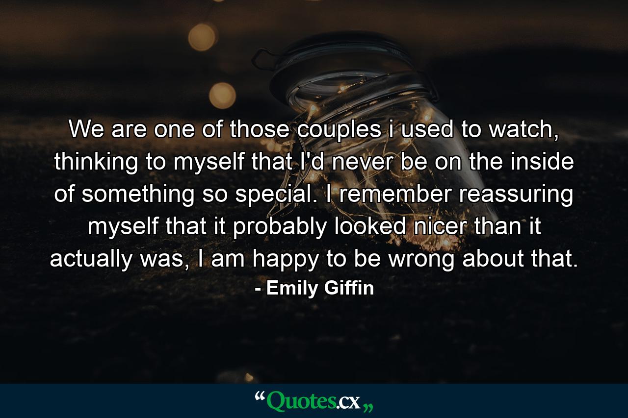 We are one of those couples i used to watch, thinking to myself that I'd never be on the inside of something so special. I remember reassuring myself that it probably looked nicer than it actually was, I am happy to be wrong about that. - Quote by Emily Giffin