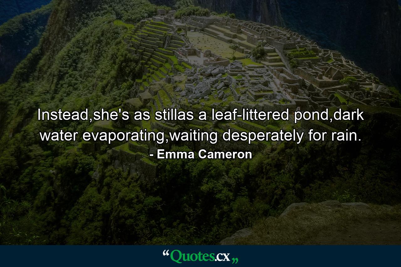 Instead,she's as stillas a leaf-littered pond,dark water evaporating,waiting desperately for rain. - Quote by Emma Cameron