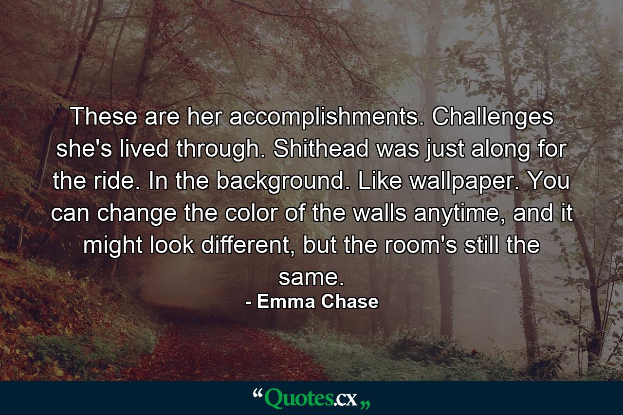 These are her accomplishments. Challenges she's lived through. Shithead was just along for the ride. In the background. Like wallpaper. You can change the color of the walls anytime, and it might look different, but the room's still the same. - Quote by Emma Chase