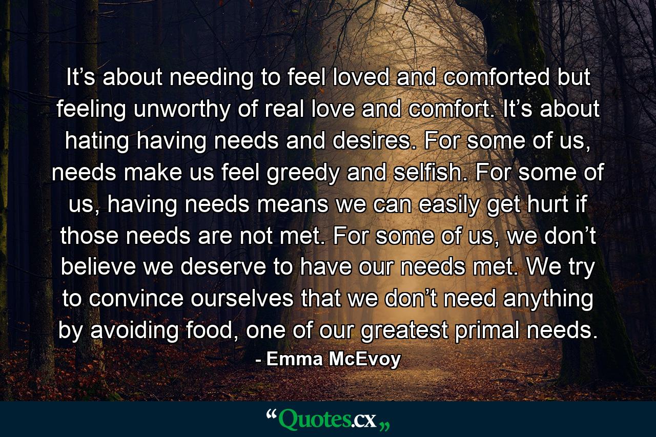 It’s about needing to feel loved and comforted but feeling unworthy of real love and comfort. It’s about hating having needs and desires. For some of us, needs make us feel greedy and selfish. For some of us, having needs means we can easily get hurt if those needs are not met. For some of us, we don’t believe we deserve to have our needs met. We try to convince ourselves that we don’t need anything by avoiding food, one of our greatest primal needs. - Quote by Emma McEvoy