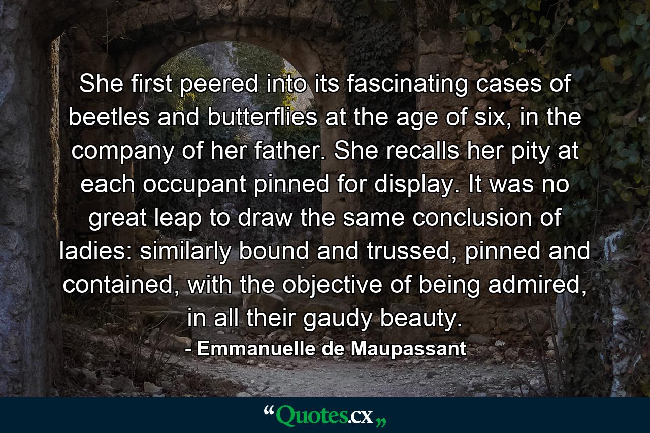 She first peered into its fascinating cases of beetles and butterflies at the age of six, in the company of her father. She recalls her pity at each occupant pinned for display. It was no great leap to draw the same conclusion of ladies: similarly bound and trussed, pinned and contained, with the objective of being admired, in all their gaudy beauty. - Quote by Emmanuelle de Maupassant