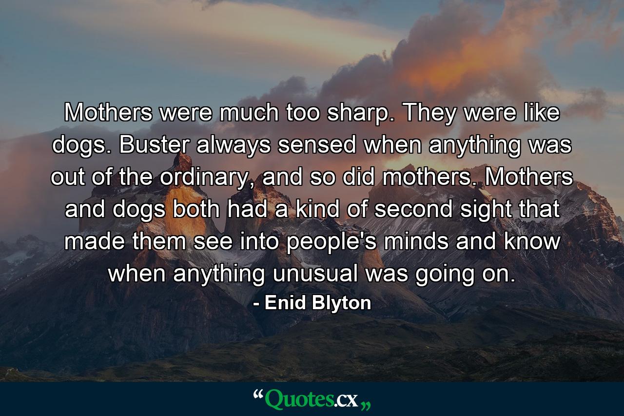 Mothers were much too sharp. They were like dogs. Buster always sensed when anything was out of the ordinary, and so did mothers. Mothers and dogs both had a kind of second sight that made them see into people's minds and know when anything unusual was going on. - Quote by Enid Blyton