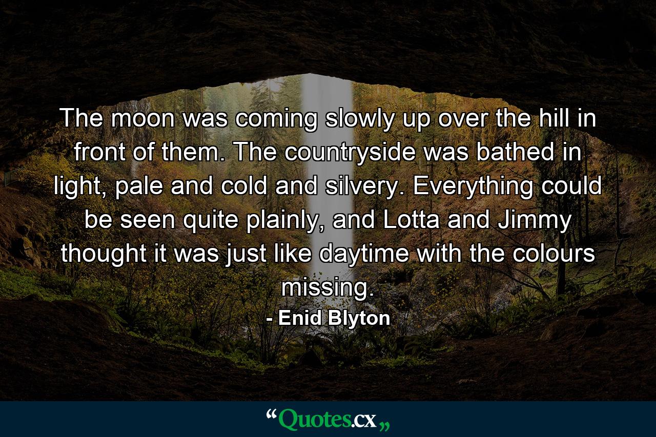 The moon was coming slowly up over the hill in front of them. The countryside was bathed in light, pale and cold and silvery. Everything could be seen quite plainly, and Lotta and Jimmy thought it was just like daytime with the colours missing. - Quote by Enid Blyton