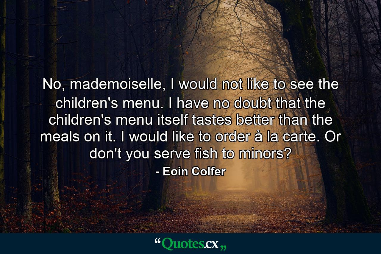 No, mademoiselle, I would not like to see the children's menu. I have no doubt that the children's menu itself tastes better than the meals on it. I would like to order à la carte. Or don't you serve fish to minors? - Quote by Eoin Colfer