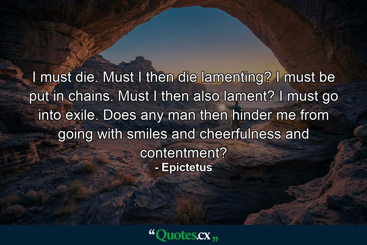 I must die. Must I then die lamenting? I must be put in chains. Must I then also lament? I must go into exile. Does any man then hinder me from going with smiles and cheerfulness and contentment? - Quote by Epictetus