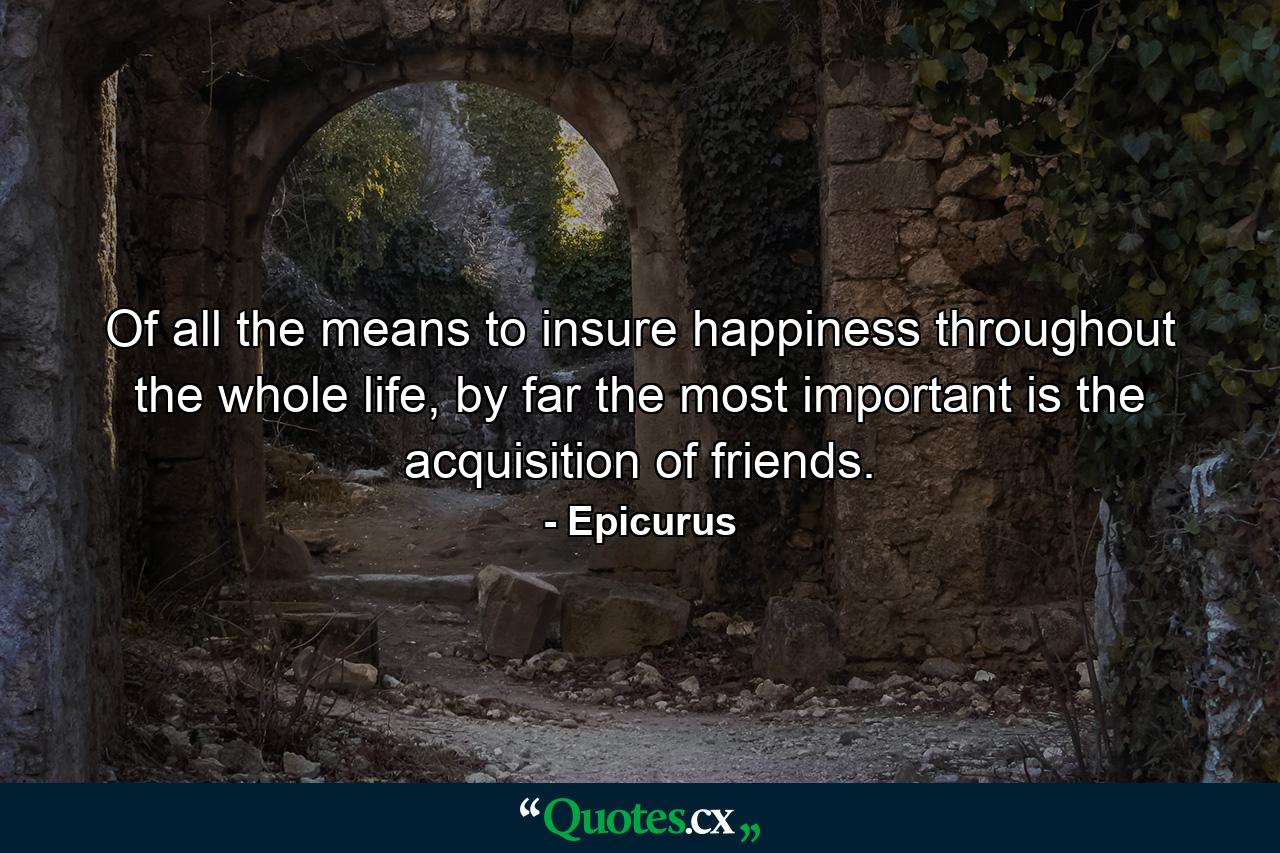 Of all the means to insure happiness throughout the whole life, by far the most important is the acquisition of friends. - Quote by Epicurus