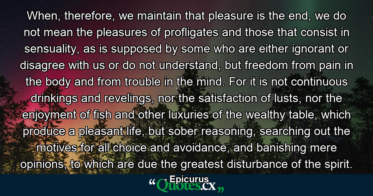 When, therefore, we maintain that pleasure is the end, we do not mean the pleasures of profligates and those that consist in sensuality, as is supposed by some who are either ignorant or disagree with us or do not understand, but freedom from pain in the body and from trouble in the mind. For it is not continuous drinkings and revelings, nor the satisfaction of lusts, nor the enjoyment of fish and other luxuries of the wealthy table, which produce a pleasant life, but sober reasoning, searching out the motives for all choice and avoidance, and banishing mere opinions, to which are due the greatest disturbance of the spirit. - Quote by Epicurus