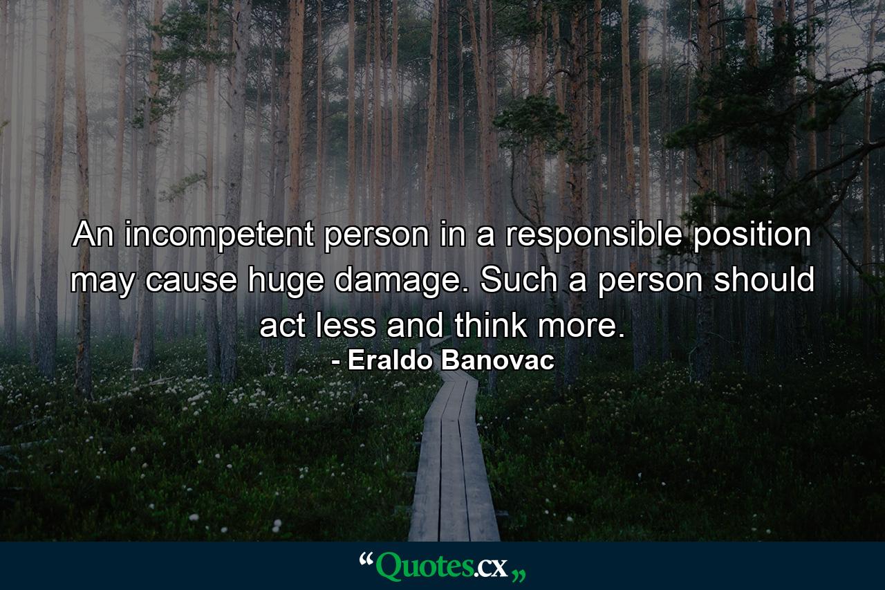 An incompetent person in a responsible position may cause huge damage. Such a person should act less and think more. - Quote by Eraldo Banovac